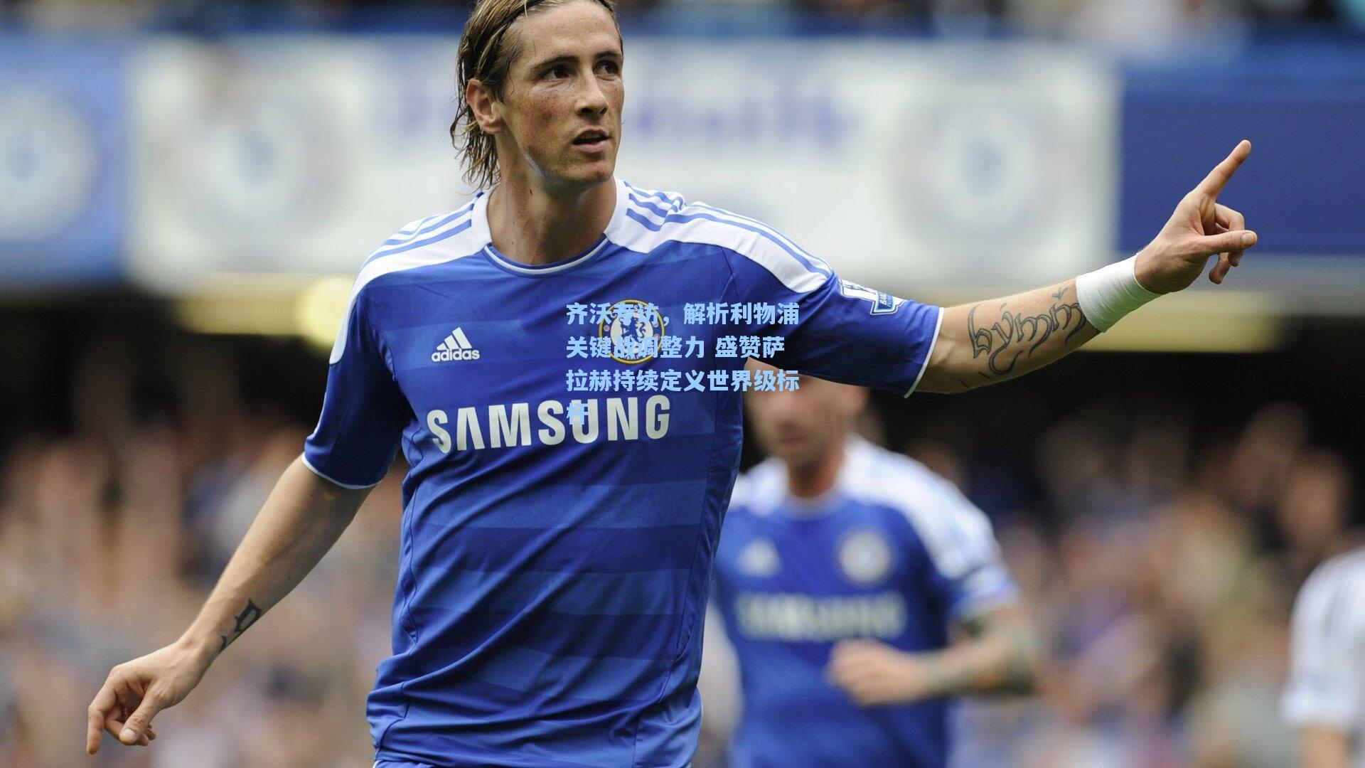 齐沃专访，解析利物浦关键战调整力 盛赞萨拉赫持续定义世界级标杆