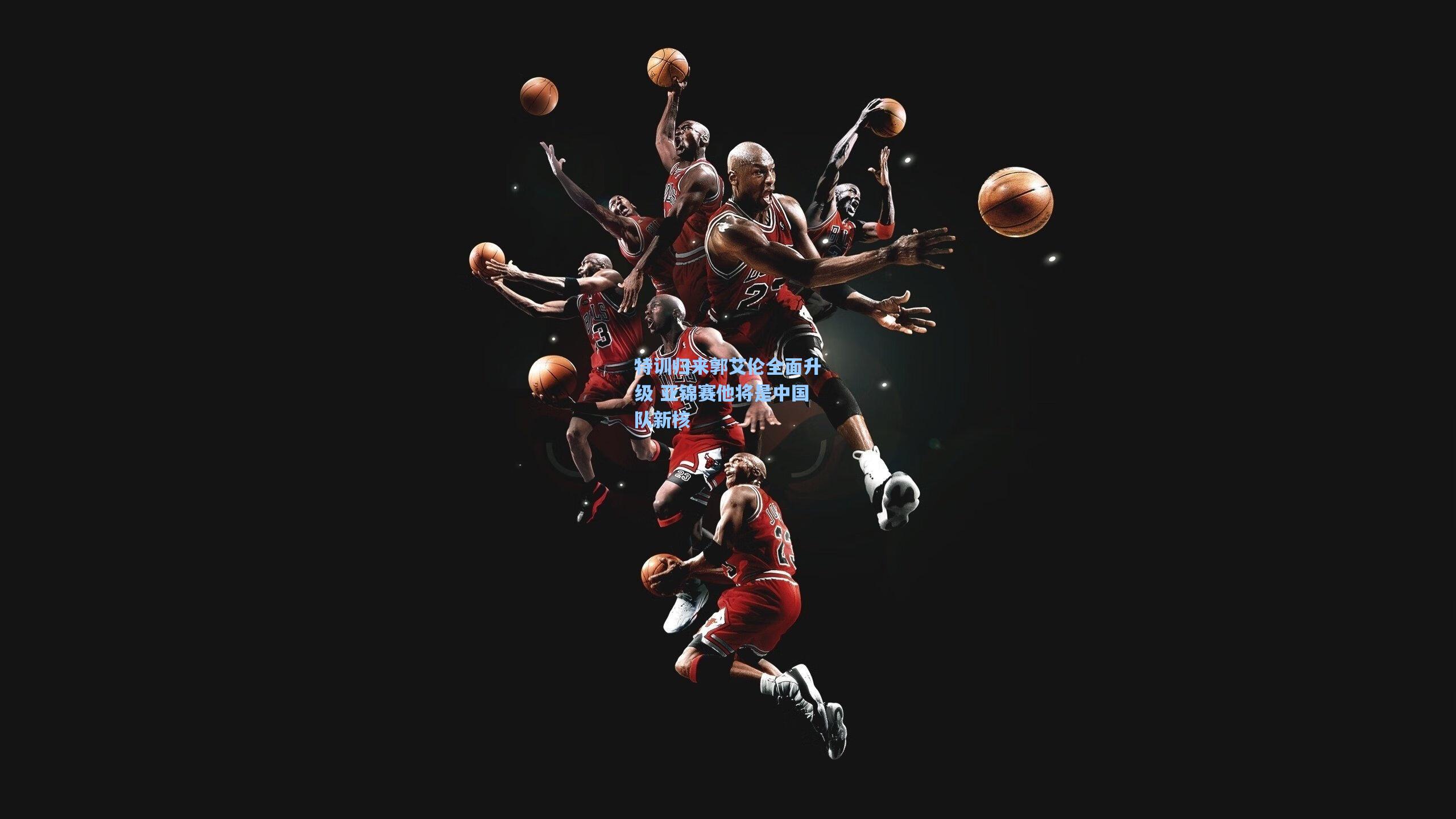 特训归来郭艾伦全面升级 亚锦赛他将是中国队新核